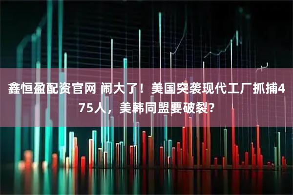 鑫恒盈配资官网 闹大了！美国突袭现代工厂抓捕475人，美韩同盟要破裂？