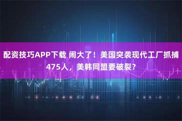 配资技巧APP下载 闹大了！美国突袭现代工厂抓捕475人，美韩同盟要破裂？