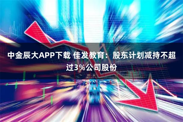 中金辰大APP下载 佳发教育：股东计划减持不超过3%公司股份