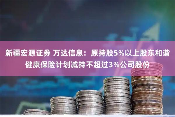 新疆宏源证券 万达信息：原持股5%以上股东和谐健康保险计划减持不超过3%公司股份