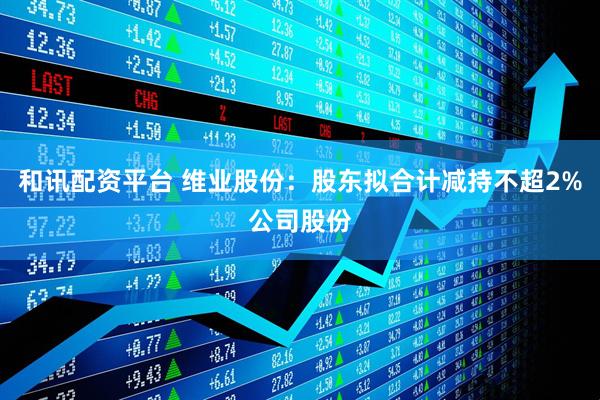 和讯配资平台 维业股份：股东拟合计减持不超2%公司股份
