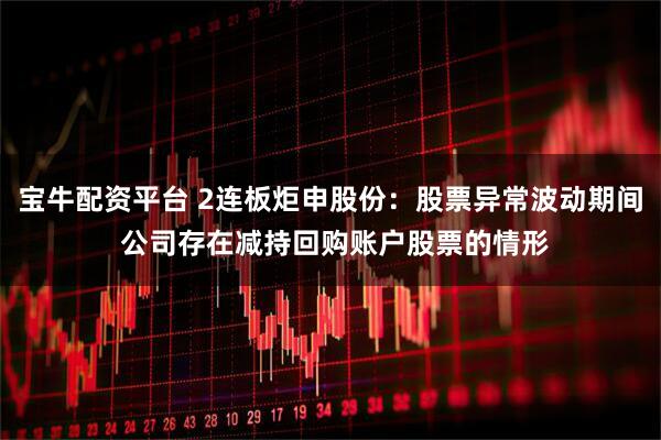 宝牛配资平台 2连板炬申股份：股票异常波动期间 公司存在减持回购账户股票的情形