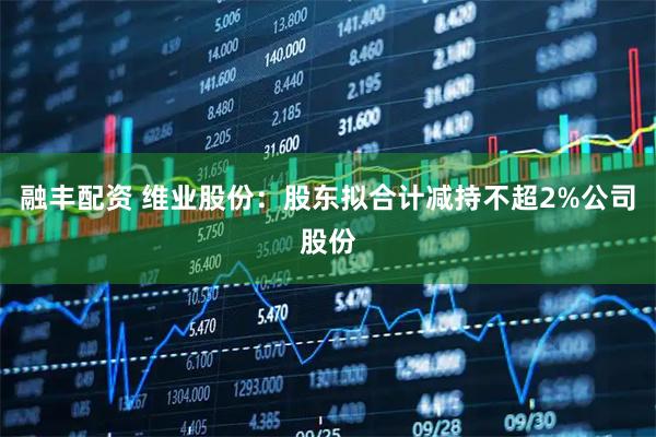 融丰配资 维业股份：股东拟合计减持不超2%公司股份