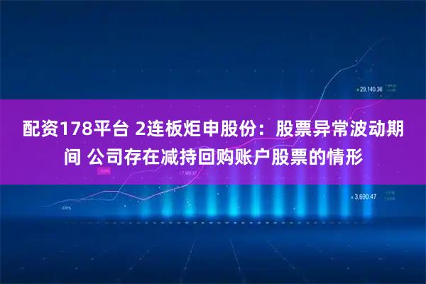配资178平台 2连板炬申股份：股票异常波动期间 公司存在减持回购账户股票的情形