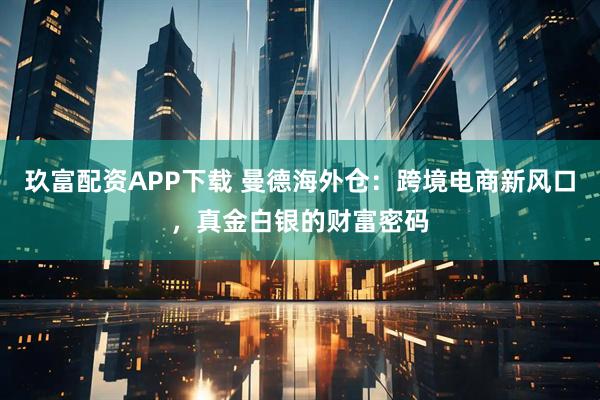 玖富配资APP下载 曼德海外仓：跨境电商新风口，真金白银的财富密码