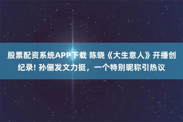股票配资系统APP下载 陈晓《大生意人》开播创纪录! 孙俪发文力挺，一个特别昵称引热议