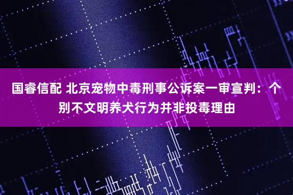 国睿信配 北京宠物中毒刑事公诉案一审宣判：个别不文明养犬行为并非投毒理由