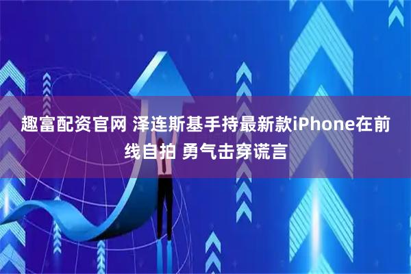 趣富配资官网 泽连斯基手持最新款iPhone在前线自拍 勇气击穿谎言