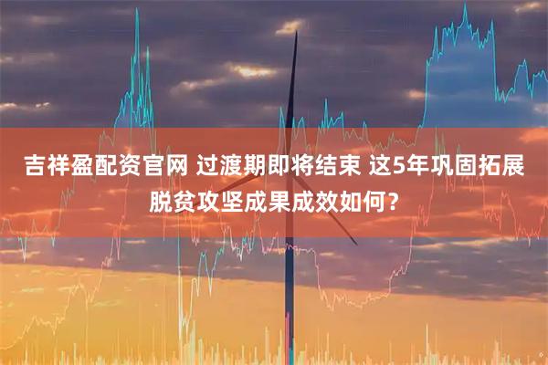 吉祥盈配资官网 过渡期即将结束 这5年巩固拓展脱贫攻坚成果成效如何？