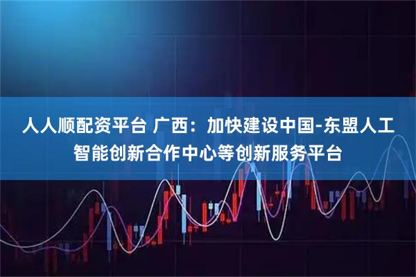 人人顺配资平台 广西：加快建设中国-东盟人工智能创新合作中心等创新服务平台