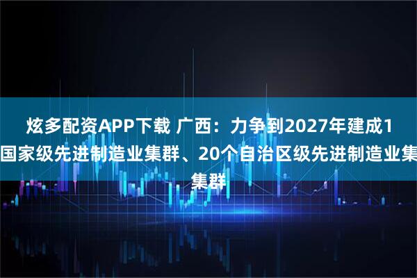 炫多配资APP下载 广西：力争到2027年建成1个国家级先进制造业集群、20个自治区级先进制造业集群