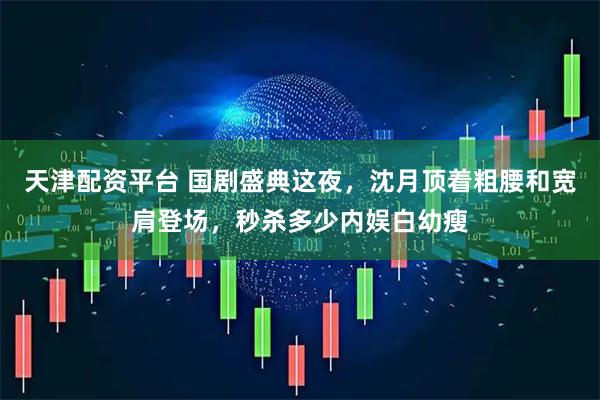天津配资平台 国剧盛典这夜，沈月顶着粗腰和宽肩登场，秒杀多少内娱白幼瘦
