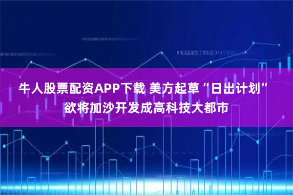 牛人股票配资APP下载 美方起草“日出计划” 欲将加沙开发成高科技大都市