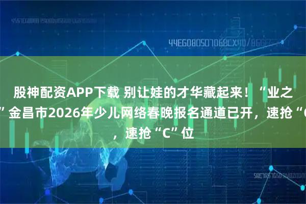 股神配资APP下载 别让娃的才华藏起来！“业之峰杯”金昌市2026年少儿网络春晚报名通道已开，速抢“C”位