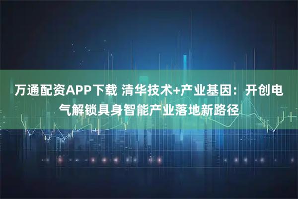 万通配资APP下载 清华技术+产业基因：开创电气解锁具身智能产业落地新路径