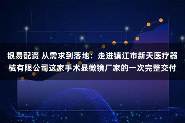 银易配资 从需求到落地：走进镇江市新天医疗器械有限公司这家手术显微镜厂家的一次完整交付