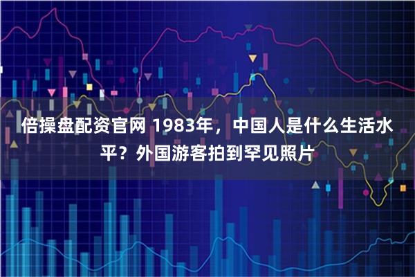 倍操盘配资官网 1983年，中国人是什么生活水平？外国游客拍到罕见照片