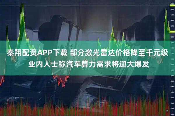 秦翔配资APP下载 部分激光雷达价格降至千元级 业内人士称汽车算力需求将迎大爆发