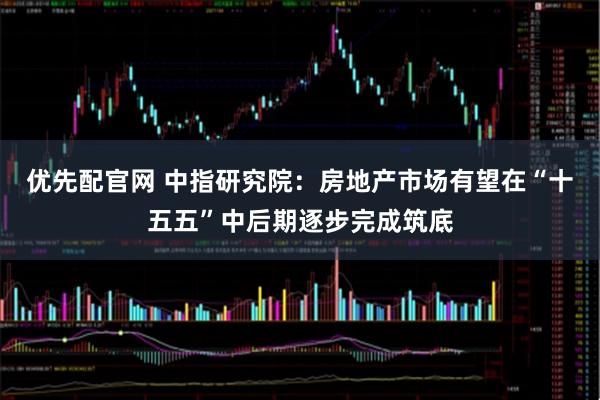 优先配官网 中指研究院：房地产市场有望在“十五五”中后期逐步完成筑底