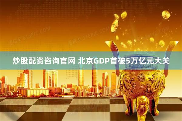 炒股配资咨询官网 北京GDP首破5万亿元大关