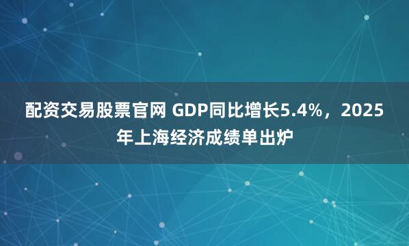 配资交易股票官网 GDP同比增长5.4%，2025年上海经济成绩单出炉