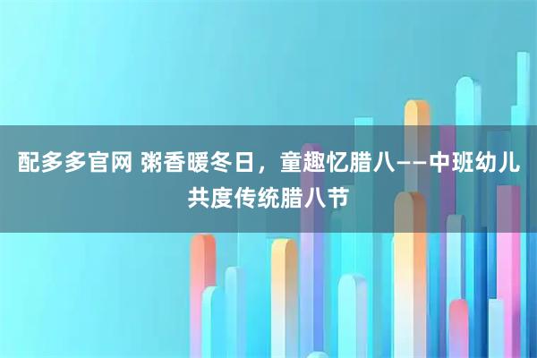 配多多官网 粥香暖冬日，童趣忆腊八——中班幼儿共度传统腊八节