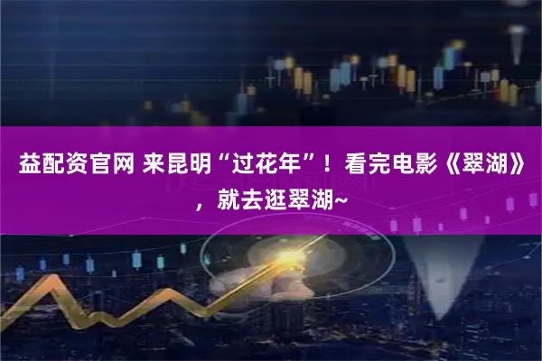 益配资官网 来昆明“过花年”！看完电影《翠湖》，就去逛翠湖~