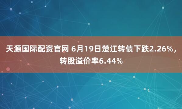 天源国际配资官网 6月19日楚江转债下跌2.26%，转股溢价率6.44%