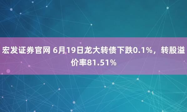 宏发证券官网 6月19日龙大转债下跌0.1%，转股溢价率81.51%