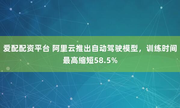 爱配配资平台 阿里云推出自动驾驶模型，训练时间最高缩短58.5%