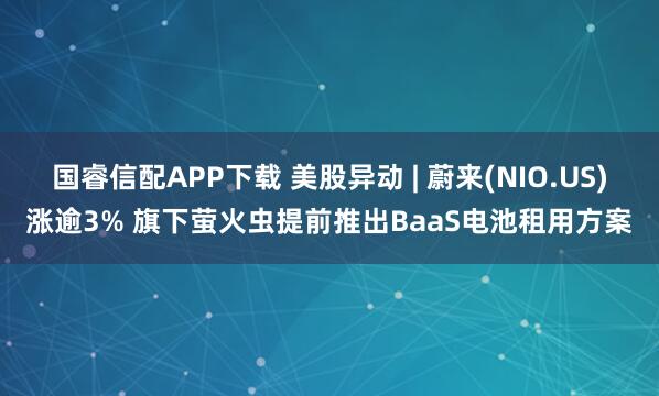 国睿信配APP下载 美股异动 | 蔚来(NIO.US)涨逾3% 旗下萤火虫提前推出BaaS电池租用方案