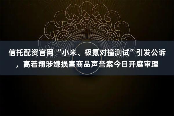 信托配资官网 “小米、极氪对撞测试”引发公诉，高若翔涉嫌损害商品声誉案今日开庭审理
