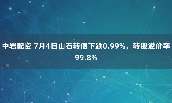 中岩配资 7月4日山石转债下跌0.99%,转股溢价率99.8%