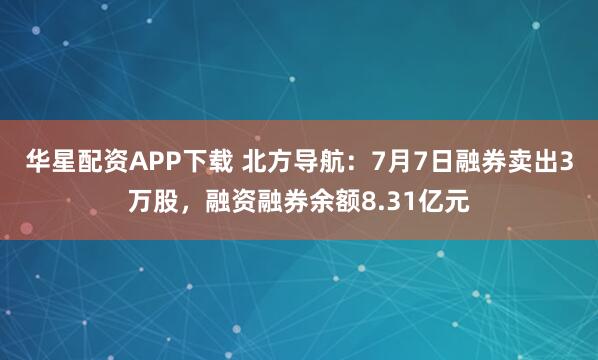 华星配资APP下载 北方导航：7月7日融券卖出3万股，融资融券余额8.31亿元