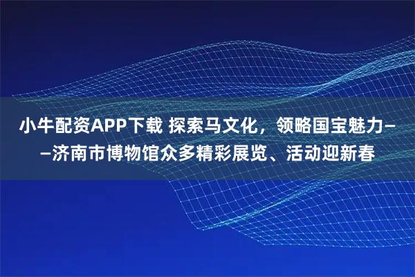 小牛配资APP下载 探索马文化，领略国宝魅力——济南市博物馆众多精彩展览、活动迎新春