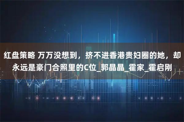 红盘策略 万万没想到，挤不进香港贵妇圈的她，却永远是豪门合照里的C位_郭晶晶_霍家_霍启刚