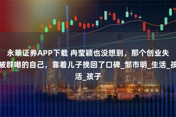 永華证券APP下载 冉莹颖也没想到，那个创业失败被群嘲的自己，靠着儿子挽回了口碑_邹市明_生活_孩子