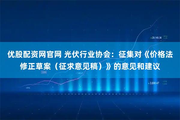优股配资网官网 光伏行业协会：征集对《价格法修正草案（征求意见稿）》的意见和建议