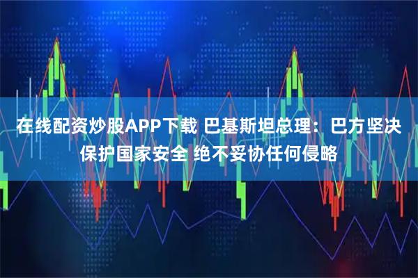 在线配资炒股APP下载 巴基斯坦总理：巴方坚决保护国家安全 绝不妥协任何侵略