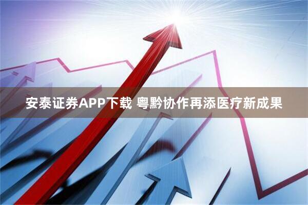 安泰证券APP下载 粤黔协作再添医疗新成果