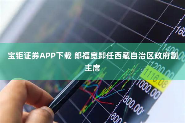 宝钜证券APP下载 郎福宽卸任西藏自治区政府副主席